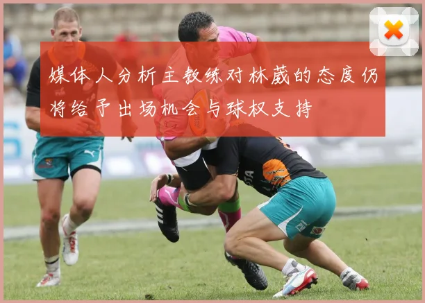 媒体人分析主教练对林葳的态度仍将给予出场机会与球权支持