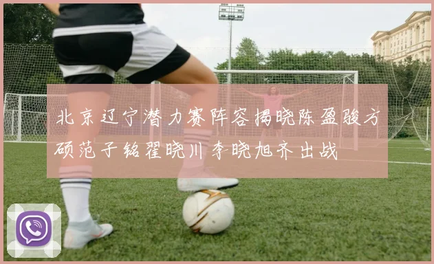 北京辽宁潜力赛阵容揭晓陈盈骏方硕范子铭翟晓川李晓旭齐出战