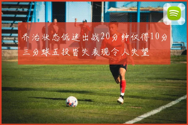 乔治状态低迷出战20分钟仅得10分三分球五投皆失表现令人失望