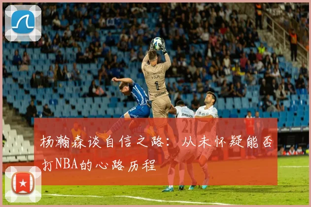 杨瀚森谈自信之路：从未怀疑能否打NBA的心路历程