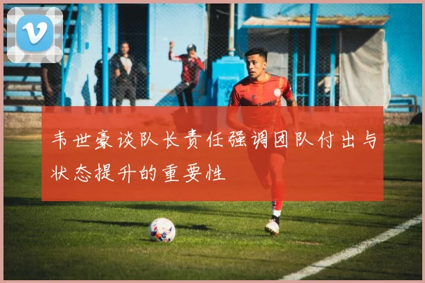 韦世豪谈队长责任强调团队付出与状态提升的重要性