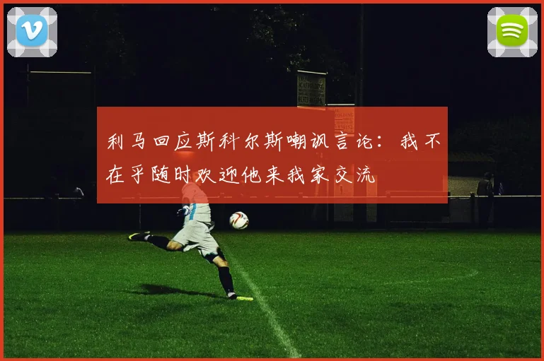 利马回应斯科尔斯嘲讽言论：我不在乎随时欢迎他来我家交流