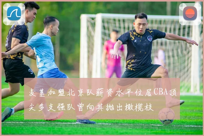 麦基加盟北京队薪资水平位居CBA顶尖多支强队曾向其抛出橄榄枝