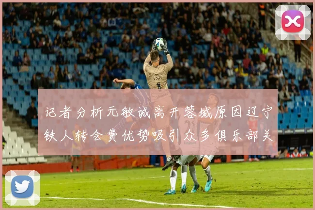 记者分析元敏诚离开蓉城原因辽宁铁人转会费优势吸引众多俱乐部关注