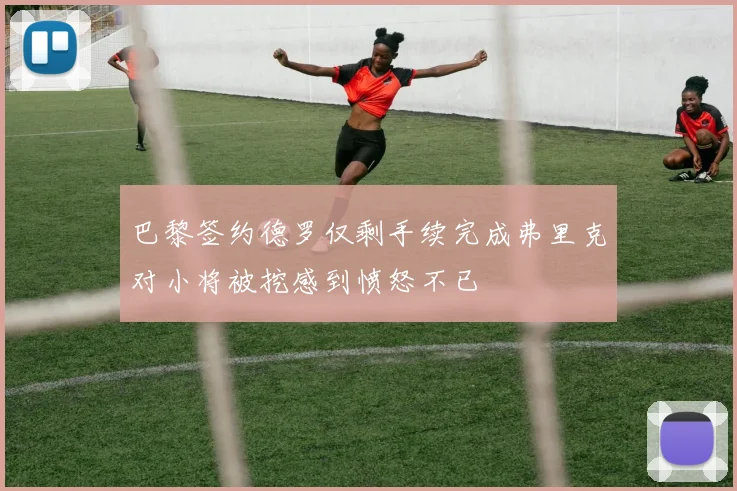巴黎签约德罗仅剩手续完成弗里克对小将被挖感到愤怒不已