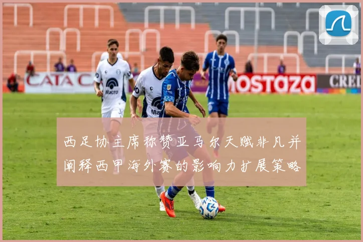 西足协主席称赞亚马尔天赋非凡并阐释西甲海外赛的影响力扩展策略