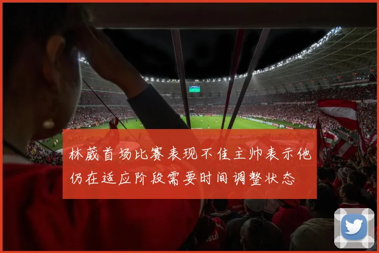 林葳首场比赛表现不佳主帅表示他仍在适应阶段需要时间调整状态