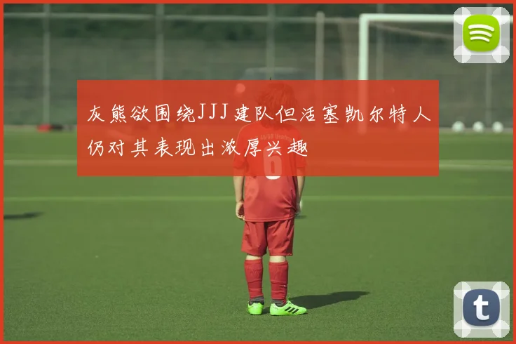 灰熊欲围绕JJJ建队但活塞凯尔特人仍对其表现出浓厚兴趣