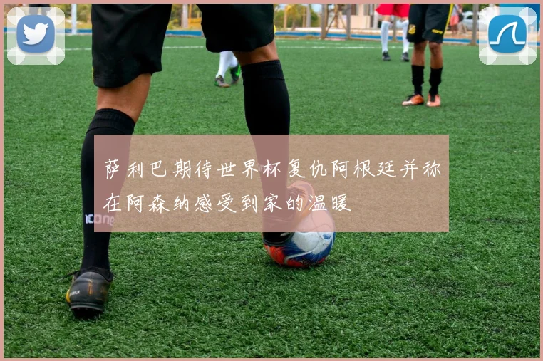 萨利巴期待世界杯复仇阿根廷并称在阿森纳感受到家的温暖