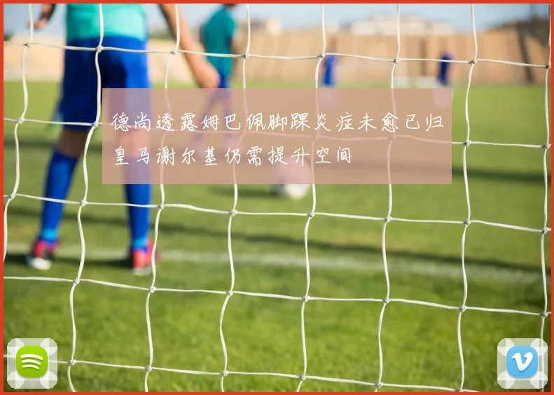 德尚透露姆巴佩脚踝炎症未愈已归皇马谢尔基仍需提升空间