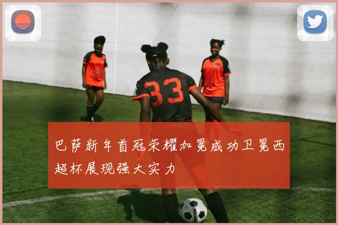 巴萨新年首冠荣耀加冕成功卫冕西超杯展现强大实力