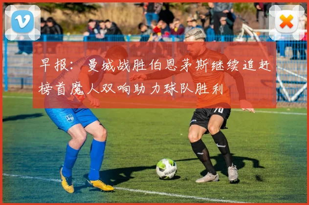 早报：曼城战胜伯恩茅斯继续追赶榜首魔人双响助力球队胜利