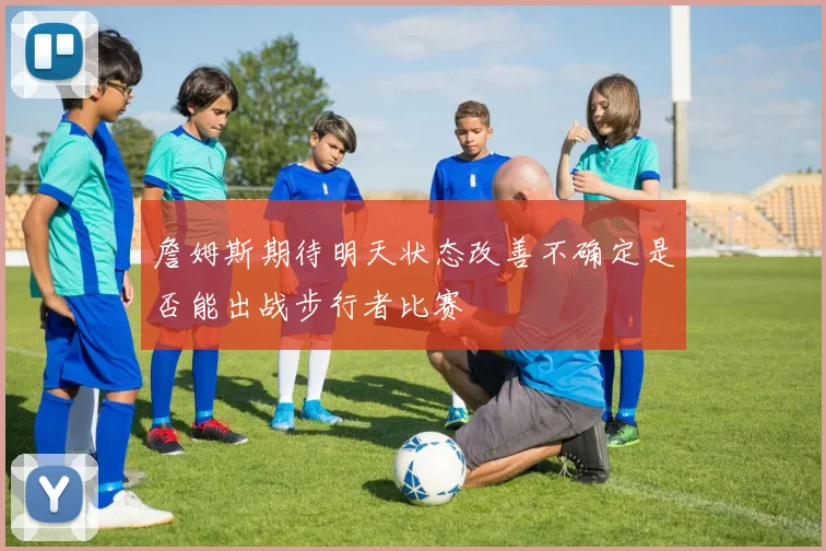 詹姆斯期待明天状态改善不确定是否能出战步行者比赛