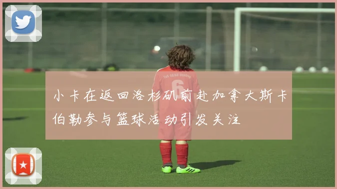 小卡在返回洛杉矶前赴加拿大斯卡伯勒参与篮球活动引发关注
