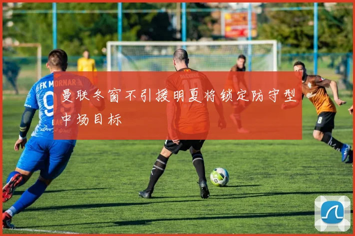 曼联冬窗不引援明夏将锁定防守型中场目标