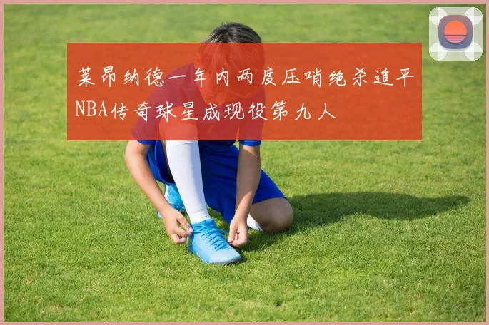 莱昂纳德一年内两度压哨绝杀追平NBA传奇球星成现役第九人