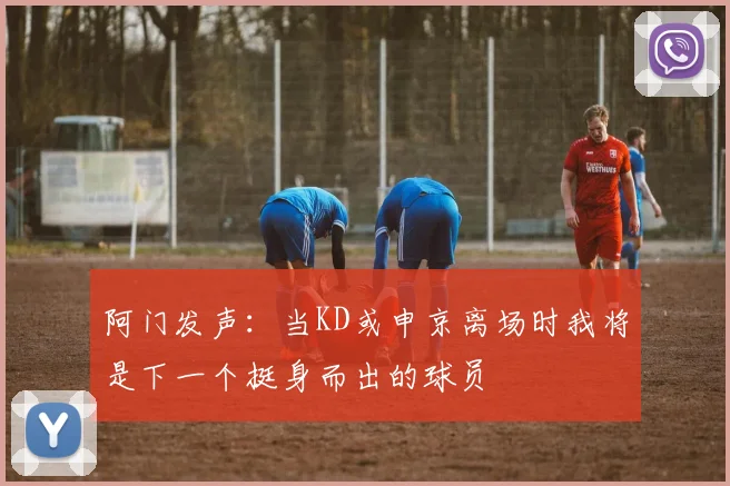 阿门发声：当KD或申京离场时我将是下一个挺身而出的球员
