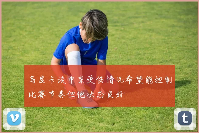 乌度卡谈申京受伤情况希望能控制比赛节奏但他状态良好