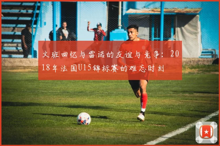 文班回忆与雷诺的友谊与竞争：2018年法国U15锦标赛的难忘时刻