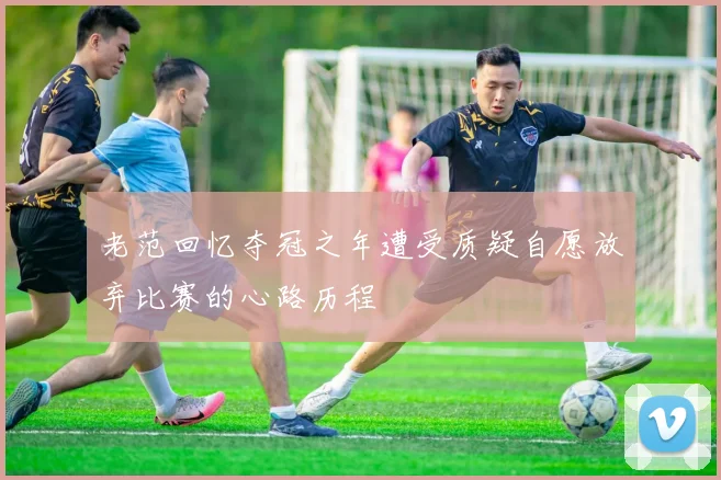 老范回忆夺冠之年遭受质疑自愿放弃比赛的心路历程