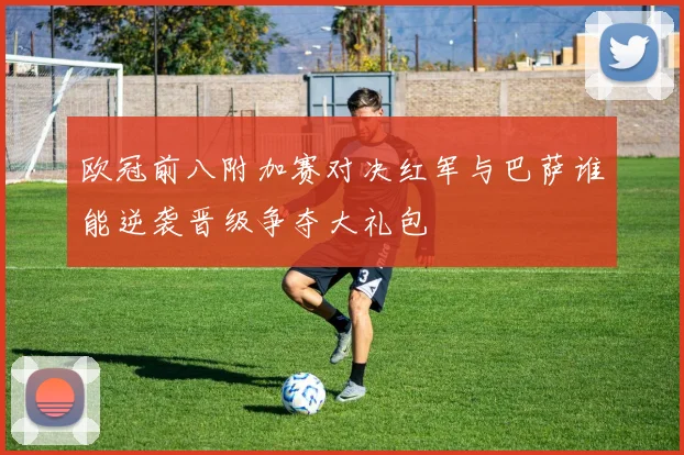 欧冠前八附加赛对决红军与巴萨谁能逆袭晋级争夺大礼包