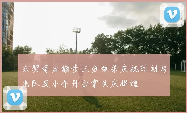东契奇后撤步三分绝杀庆祝时刻与老队友小乔丹击掌共庆辉煌