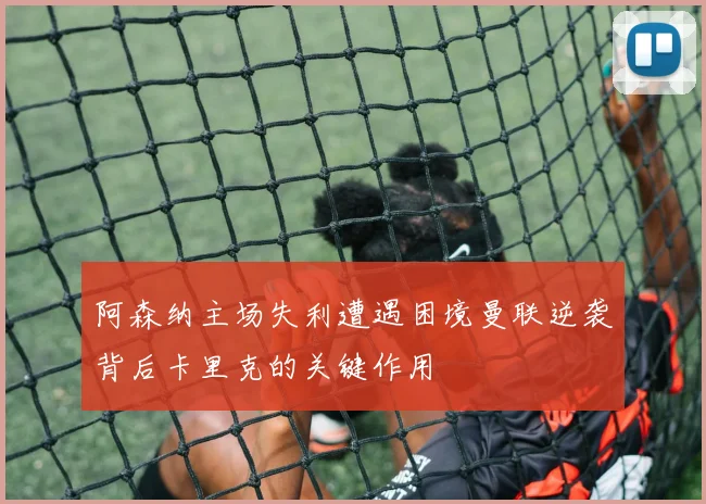 阿森纳主场失利遭遇困境曼联逆袭背后卡里克的关键作用