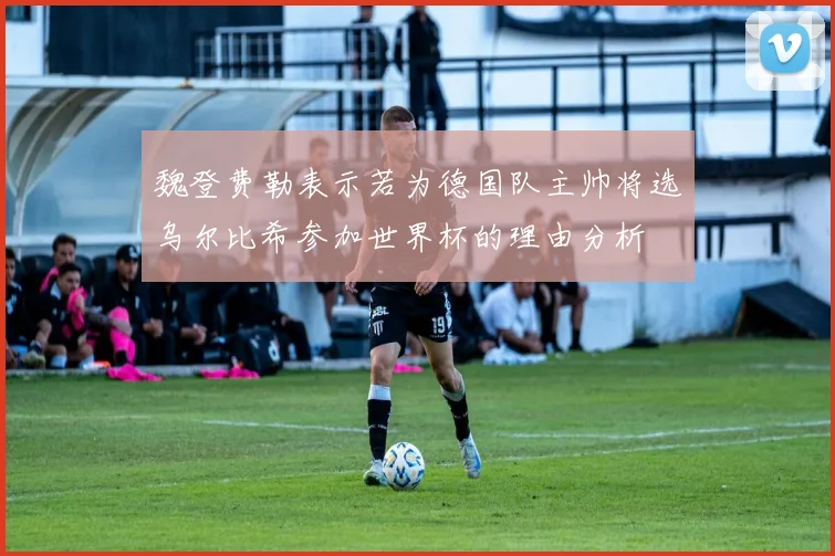 魏登费勒表示若为德国队主帅将选乌尔比希参加世界杯的理由分析