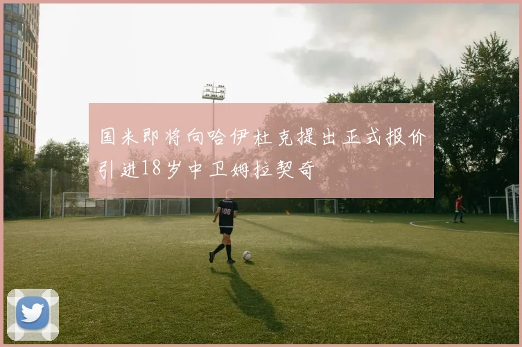 国米即将向哈伊杜克提出正式报价引进18岁中卫姆拉契奇