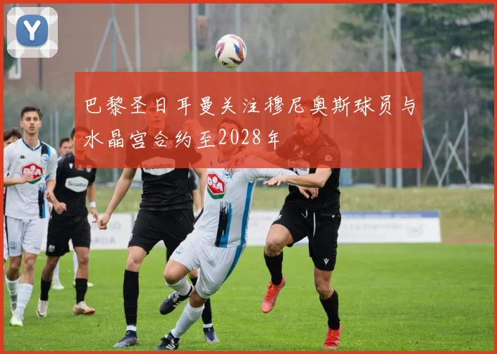 巴黎圣日耳曼关注穆尼奥斯球员与水晶宫合约至2028年