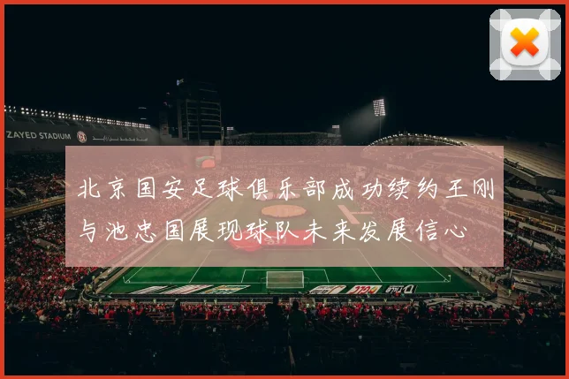 北京国安足球俱乐部成功续约王刚与池忠国展现球队未来发展信心