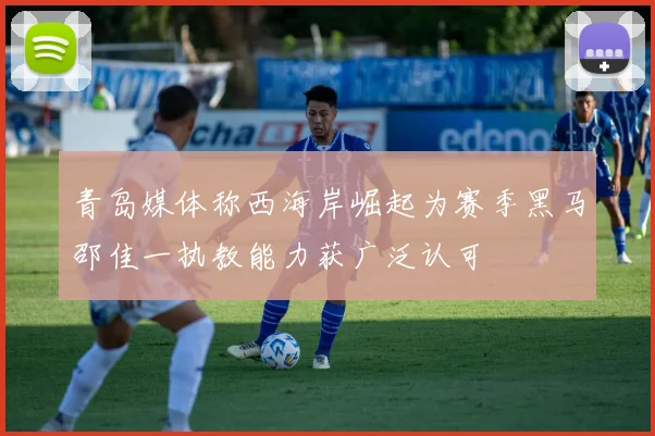 青岛媒体称西海岸崛起为赛季黑马邵佳一执教能力获广泛认可
