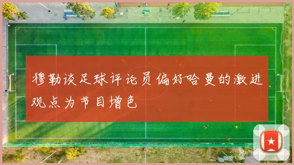 穆勒谈足球评论员偏好哈曼的激进观点为节目增色