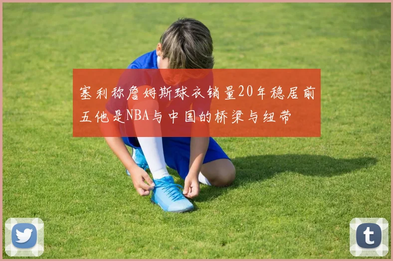 塞利称詹姆斯球衣销量20年稳居前五他是NBA与中国的桥梁与纽带