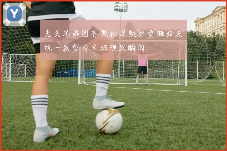 光头兄弟团齐聚社媒凯尔登晒好友统一发型与文班理发瞬间