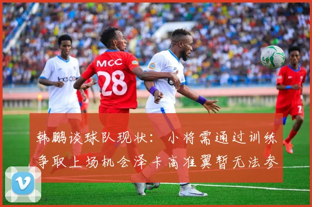 韩鹏谈球队现状：小将需通过训练争取上场机会泽卡高准翼暂无法参赛