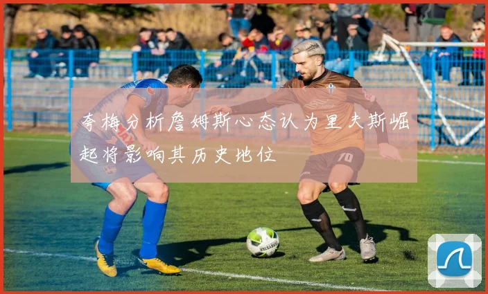 夸梅分析詹姆斯心态认为里夫斯崛起将影响其历史地位