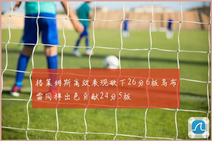 格莱姆斯高效表现砍下26分6板乌布雷同样出色贡献24分5板