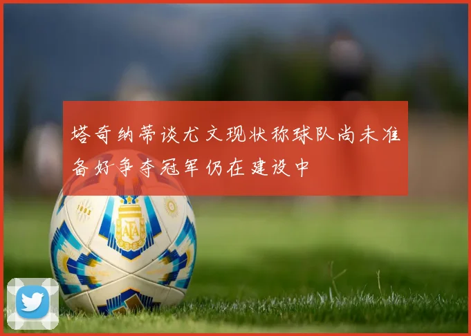 塔奇纳蒂谈尤文现状称球队尚未准备好争夺冠军仍在建设中