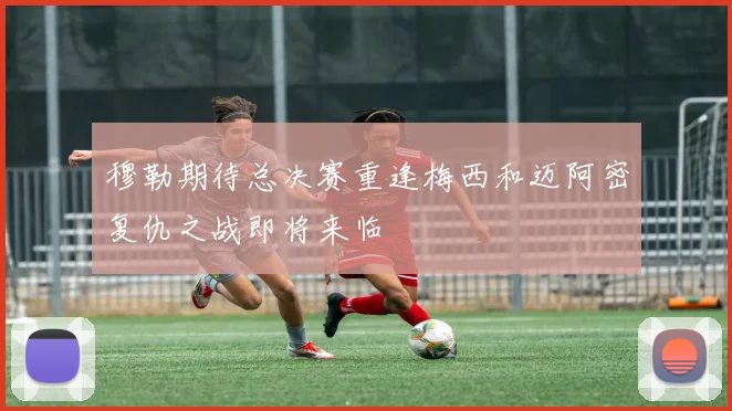 穆勒期待总决赛重逢梅西和迈阿密复仇之战即将来临