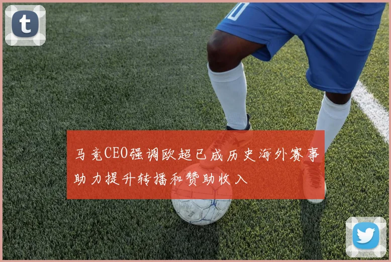 马竞CEO强调欧超已成历史海外赛事助力提升转播和赞助收入