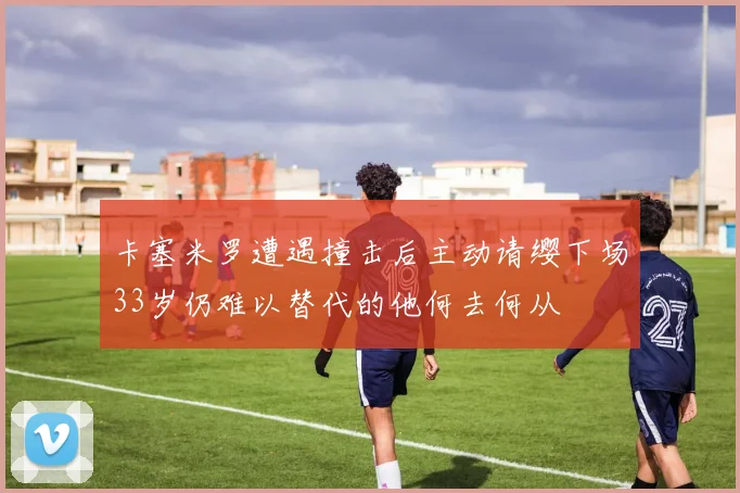 卡塞米罗遭遇撞击后主动请缨下场33岁仍难以替代的他何去何从