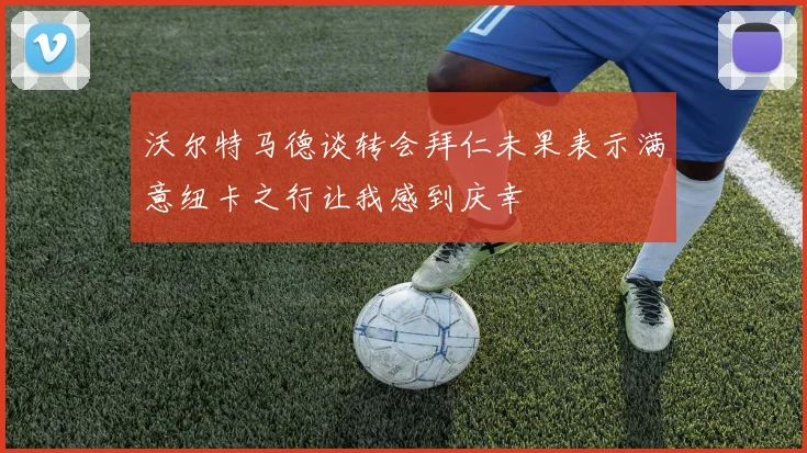 沃尔特马德谈转会拜仁未果表示满意纽卡之行让我感到庆幸