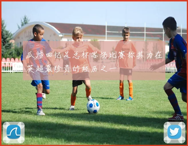 瓜帅回忆足总杯客场比赛称其为在英超最珍贵的经历之一