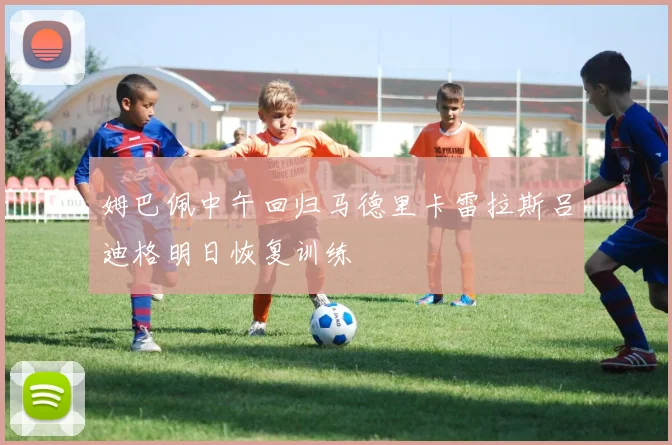 姆巴佩中午回归马德里卡雷拉斯吕迪格明日恢复训练