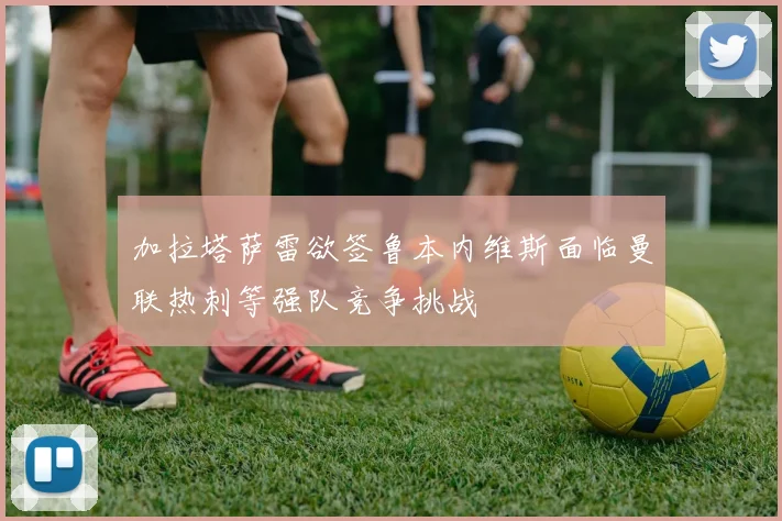 加拉塔萨雷欲签鲁本内维斯面临曼联热刺等强队竞争挑战