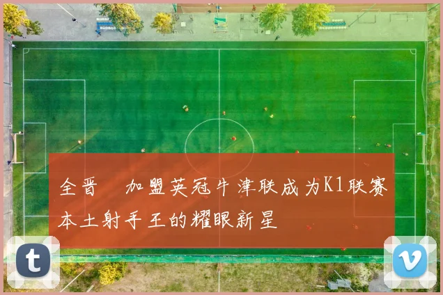 全晋旴加盟英冠牛津联成为K1联赛本土射手王的耀眼新星