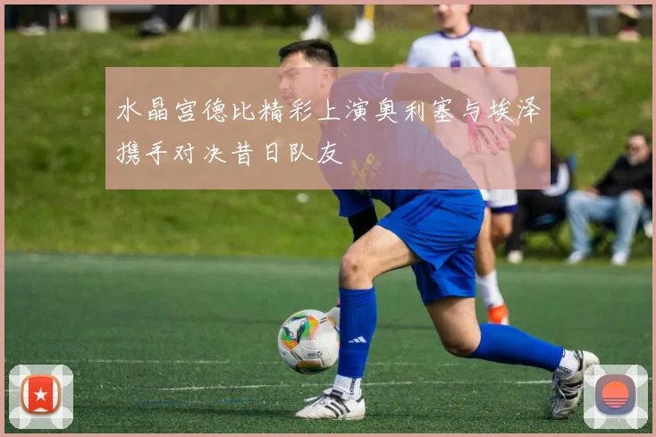 水晶宫德比精彩上演奥利塞与埃泽携手对决昔日队友