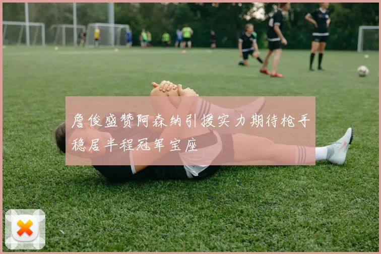 詹俊盛赞阿森纳引援实力期待枪手稳居半程冠军宝座