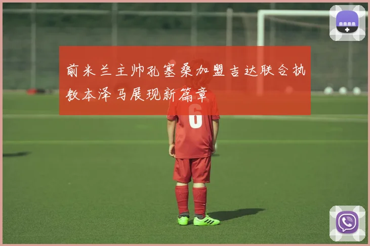 前米兰主帅孔塞桑加盟吉达联合执教本泽马展现新篇章